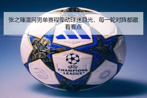 张之臻温网男单赛程牵动球迷目光，每一轮对阵都藏着看点